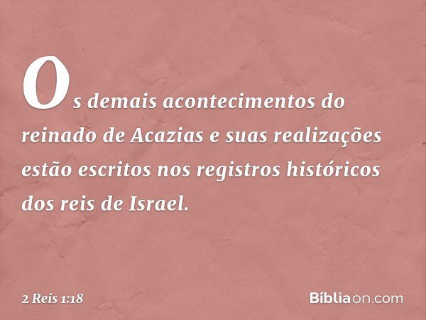 O­s demais acontecimentos do reinado de Acazias e suas realizações estão escritos nos registros históricos dos reis de Israel. -- 2 Reis 1:18