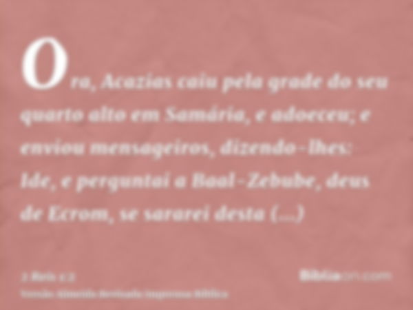 Ora, Acazias caiu pela grade do seu quarto alto em Samária, e adoeceu; e enviou mensageiros, dizendo-lhes: Ide, e perguntai a Baal-Zebube, deus de Ecrom, se sar