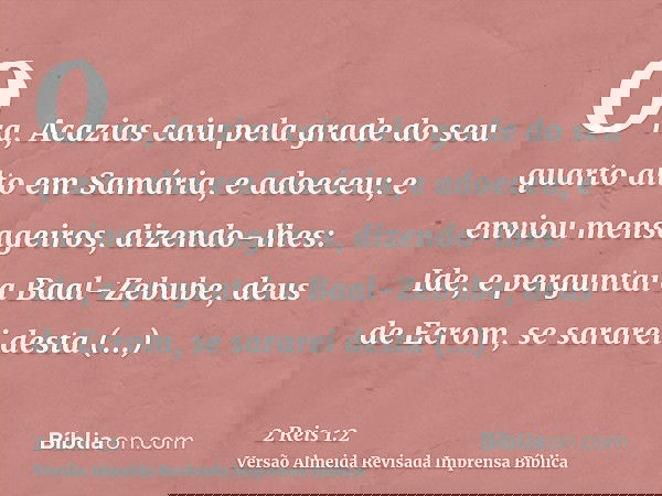 Ora, Acazias caiu pela grade do seu quarto alto em Samária, e adoeceu; e enviou mensageiros, dizendo-lhes: Ide, e perguntai a Baal-Zebube, deus de Ecrom, se sar