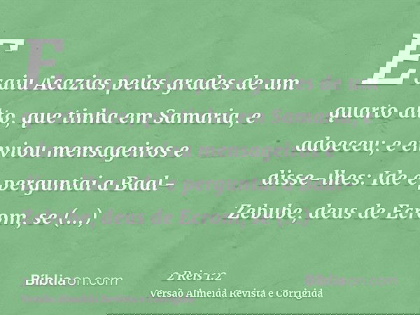E caiu Acazias pelas grades de um quarto alto, que tinha em Samaria, e adoeceu; e enviou mensageiros e disse-lhes: Ide e perguntai a Baal-Zebube, deus de Ecrom,