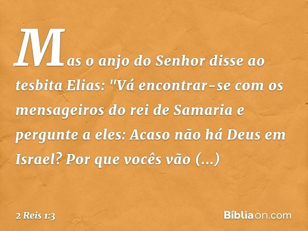 Mas o anjo do Senhor disse ao tesbita Elias: "Vá encontrar-se com os mensageiros do rei de Samaria e pergunte a eles: Acaso não há Deus em Israel? Por que vocês