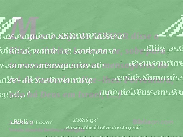 Mas o anjo do SENHOR disse a Elias, o tisbita: Levanta-te, sobe para te encontrares com os mensageiros do rei de Samaria e dize-lhes: Porventura, não há Deus em