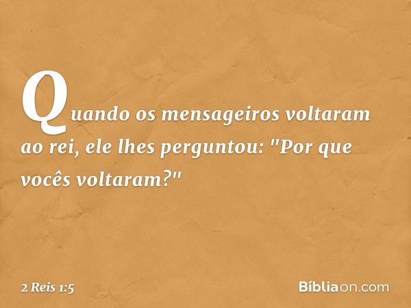 Quando os mensageiros voltaram ao rei, ele lhes perguntou: "Por que vocês voltaram?" -- 2 Reis 1:5