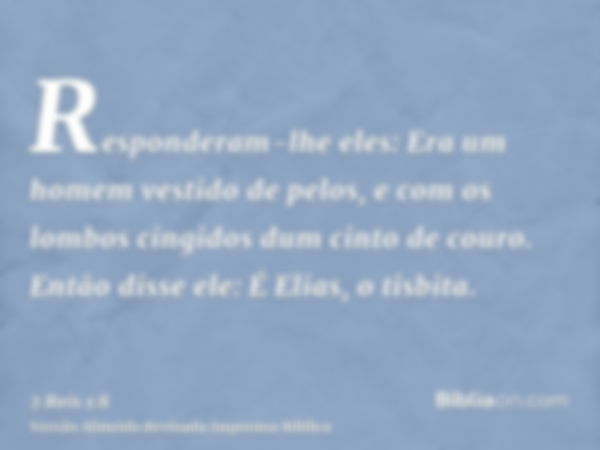 Responderam-lhe eles: Era um homem vestido de pelos, e com os lombos cingidos dum cinto de couro. Então disse ele: É Elias, o tisbita.