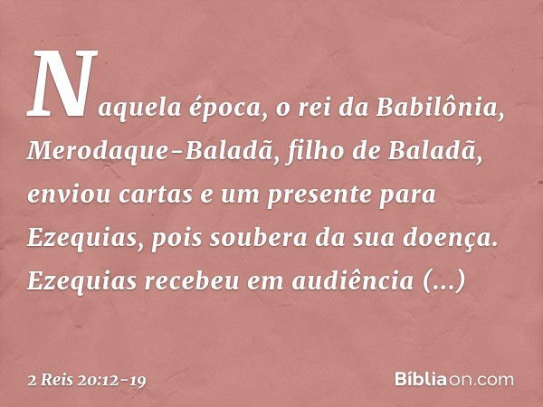 Naquela época, o rei da Babilônia, Merodaque-Baladã, filho de Baladã, enviou cartas e um presente para Ezequias, pois soubera da sua doença. Ezequias recebeu em