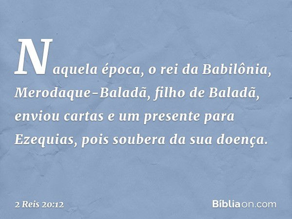 Naquela época, o rei da Babilônia, Merodaque-Baladã, filho de Baladã, enviou cartas e um presente para Ezequias, pois soubera da sua doença. -- 2 Reis 20:12