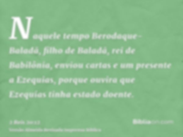 Naquele tempo Berodaque-Baladã, filho de Baladã, rei de Babilônia, enviou cartas e um presente a Ezequias, porque ouvira que Ezequias tinha estado doente.