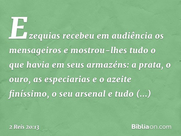 Ezequias recebeu em audiência os mensageiros e mostrou-lhes tudo o que havia em seus armazéns: a prata, o ouro, as especiarias e o azeite finíssimo, o seu arsen