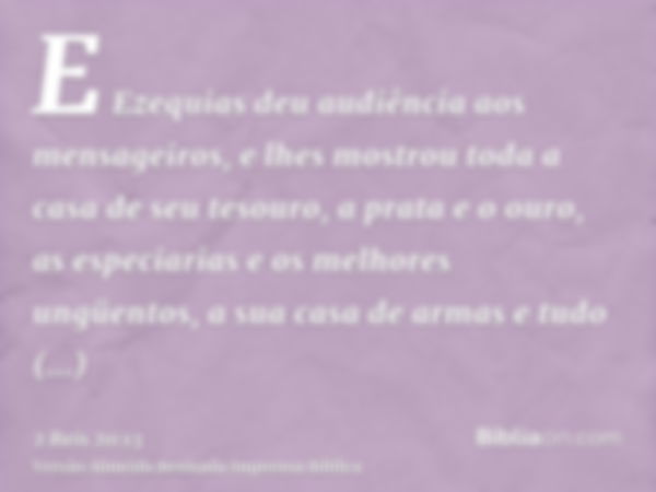 E Ezequias deu audiência aos mensageiros, e lhes mostrou toda a casa de seu tesouro, a prata e o ouro, as especiarias e os melhores ungüentos, a sua casa de arm