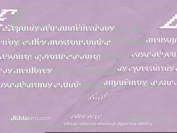 E Ezequias deu audiência aos mensageiros, e lhes mostrou toda a casa de seu tesouro, a prata e o ouro, as especiarias e os melhores ungüentos, a sua casa de arm