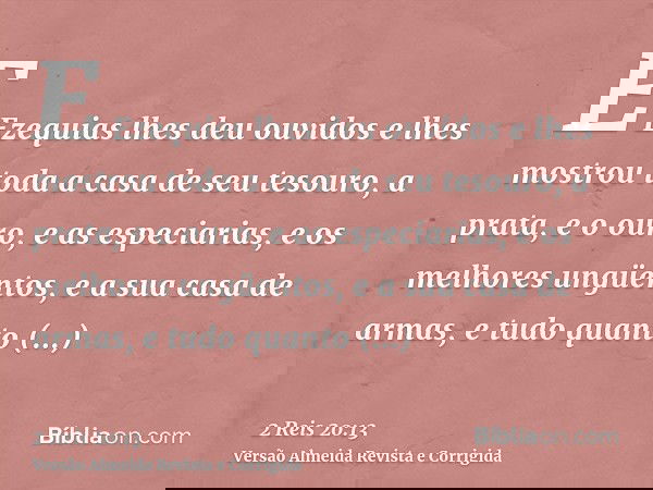 E Ezequias lhes deu ouvidos e lhes mostrou toda a casa de seu tesouro, a prata, e o ouro, e as especiarias, e os melhores ungüentos, e a sua casa de armas, e tu