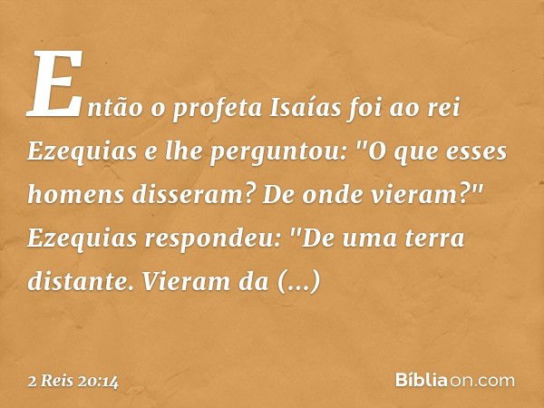 Então o profeta Isaías foi ao rei Ezequias e lhe perguntou: "O que esses homens disseram? De onde vieram?"
Ezequias respondeu: "De uma terra distante. Vieram da