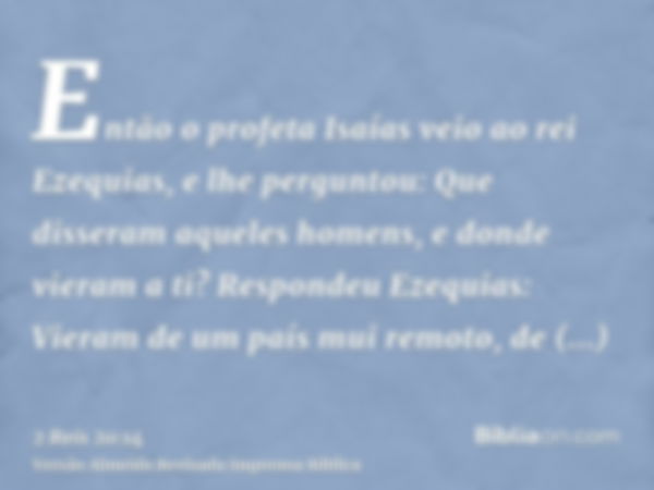 Então o profeta Isaías veio ao rei Ezequias, e lhe perguntou: Que disseram aqueles homens, e donde vieram a ti? Respondeu Ezequias: Vieram de um país mui remoto