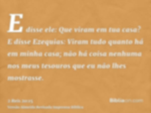 E disse ele: Que viram em tua casa? E disse Ezequias: Viram tudo quanto há em minha casa; não há coisa nenhuma nos meus tesouros que eu não lhes mostrasse.