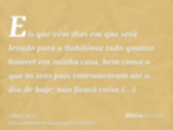 Eis que vêm dias em que será levado para a Babilônia tudo quanto houver em minha casa, bem como o que os teus pais entesouraram até o dia de hoje; não ficará co