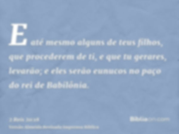 E até mesmo alguns de teus filhos, que procederem de ti, e que tu gerares, levarão; e eles serão eunucos no paço do rei de Babilônia.