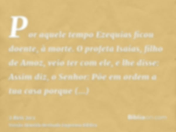 Por aquele tempo Ezequias ficou doente, à morte. O profeta Isaías, filho de Amoz, veio ter com ele, e lhe disse: Assim diz, o Senhor: Põe em ordem a tua casa po