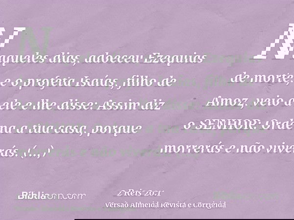 Naqueles dias, adoeceu Ezequias de morte; e o profeta Isaías, filho de Amoz, veio a ele e lhe disse: Assim diz o SENHOR: Ordena a tua casa, porque morrerás e nã