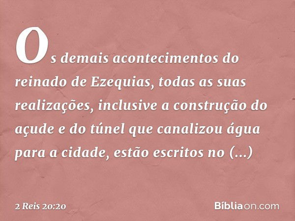 Os demais acontecimentos do reinado de Ezequias, todas as suas realizações, inclusive a construção do açude e do túnel que canalizou água para a cidade, estão e