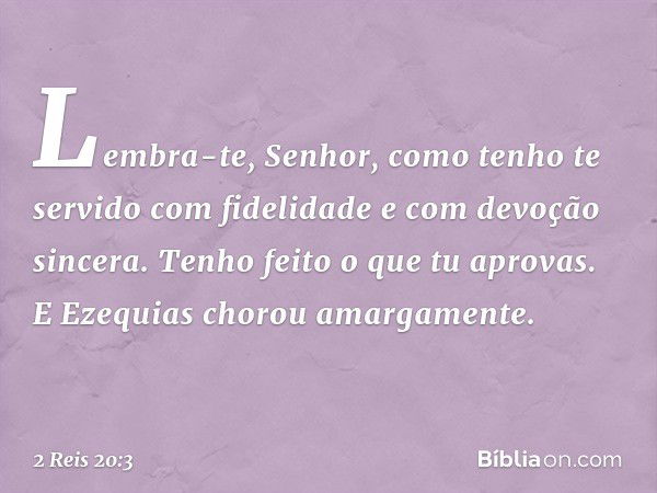 "Lembra-te, ­Senhor, como tenho te servido com fidelidade e com devoção sincera. Tenho feito o que tu aprovas". E Ezequias chorou amargamente. -- 2 Reis 20:3