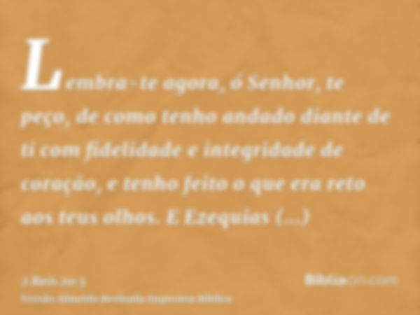 Lembra-te agora, ó Senhor, te peço, de como tenho andado diante de ti com fidelidade e integridade de coração, e tenho feito o que era reto aos teus olhos. E Ez