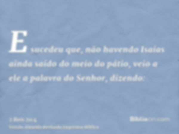 E sucedeu que, não havendo Isaías ainda saído do meio do pátio, veio a ele a palavra do Senhor, dizendo: