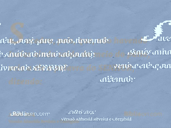 Sucedeu, pois, que, não havendo Isaías ainda saído do meio do pátio, veio a ele a palavra do SENHOR, dizendo: