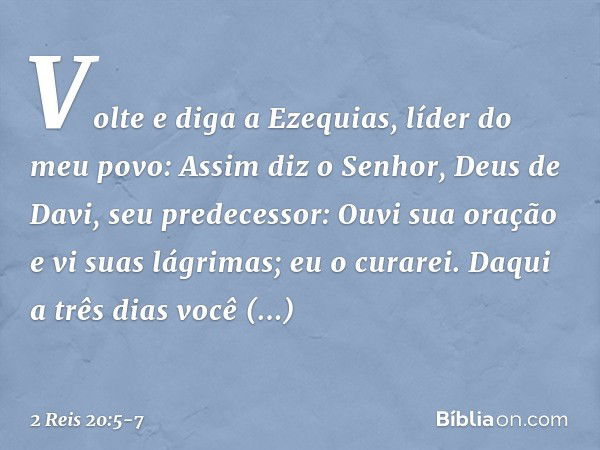 "Vol­te e diga a Ezequias, líder do meu povo: Assim diz o Senhor, Deus de Davi, seu predecessor: 'Ouvi sua oração e vi suas lágrimas; eu o curarei. Daqui a três