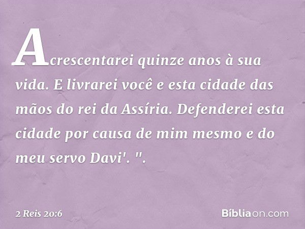 Acrescentarei quinze anos à sua vida. E livrarei você e esta cidade das mãos do rei da Assíria. Defenderei esta cidade por causa de mim mesmo e do meu servo Dav