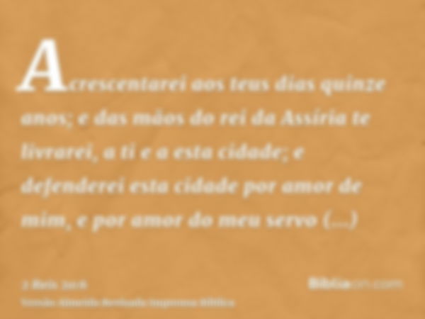 Acrescentarei aos teus dias quinze anos; e das mãos do rei da Assíria te livrarei, a ti e a esta cidade; e defenderei esta cidade por amor de mim, e por amor do