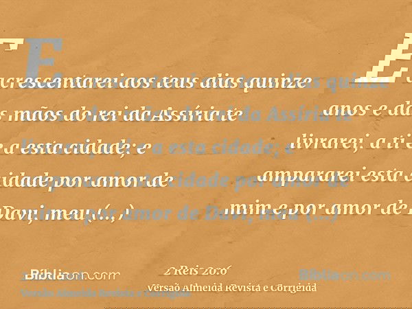 E acrescentarei aos teus dias quinze anos e das mãos do rei da Assíria te livrarei, a ti e a esta cidade; e ampararei esta cidade por amor de mim e por amor de