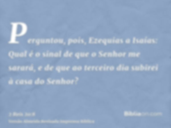 Perguntou, pois, Ezequias a Isaías: Qual é o sinal de que o Senhor me sarará, e de que ao terceiro dia subirei à casa do Senhor?