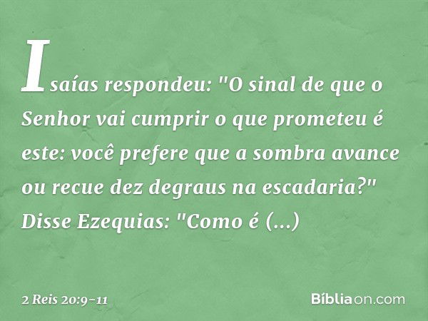 Isaías respondeu: "O sinal de que o Senhor vai cumprir o que prometeu é este: você prefere que a sombra avance ou recue dez degraus na escadaria?" Disse Ezequia