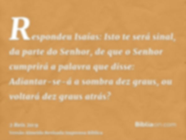 Respondeu Isaías: Isto te será sinal, da parte do Senhor, de que o Senhor cumprirá a palavra que disse: Adiantar-se-á a sombra dez graus, ou voltará dez graus a