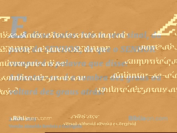 E disse Isaías: Isto te será sinal, da parte do SENHOR, de que o SENHOR cumprirá a palavra que disse: Adiantar-se-á a sombra dez graus ou voltará dez graus atrá