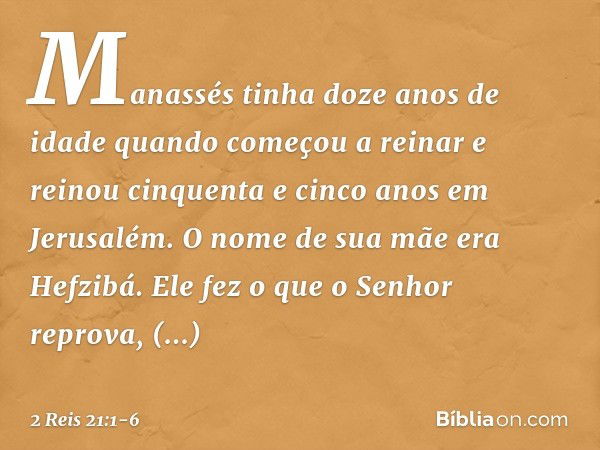 Manassés tinha doze anos de idade quando começou a reinar e reinou cinquenta e cinco anos em Jerusalém. O nome de sua mãe era Hefzibá. Ele fez o que o Senhor re