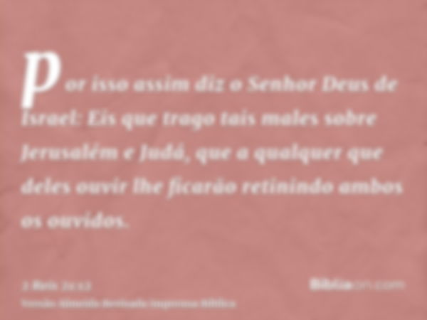 por isso assim diz o Senhor Deus de Israel: Eis que trago tais males sobre Jerusalém e Judá, que a qualquer que deles ouvir lhe ficarão retinindo ambos os ouvid