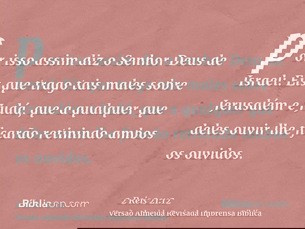 por isso assim diz o Senhor Deus de Israel: Eis que trago tais males sobre Jerusalém e Judá, que a qualquer que deles ouvir lhe ficarão retinindo ambos os ouvid