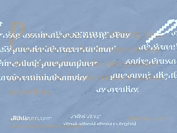por isso, assim diz o SENHOR, Deus de Israel: Eis que hei de trazer tal mal sobre Jerusalém e Judá, que qualquer que ouvir, lhe ficarão retinindo ambas as orelh