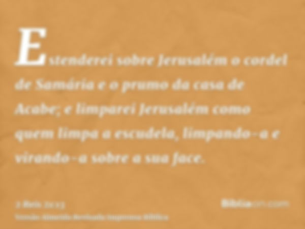 Estenderei sobre Jerusalém o cordel de Samária e o prumo da casa de Acabe; e limparei Jerusalém como quem limpa a escudela, limpando-a e virando-a sobre a sua f