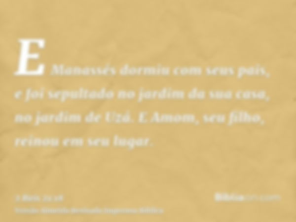 E Manassés dormiu com seus pais, e foi sepultado no jardim da sua casa, no jardim de Uzá. E Amom, seu filho, reinou em seu lugar.