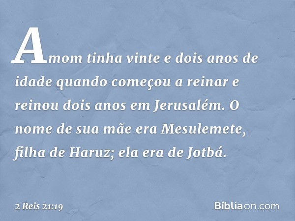 Amom tinha vinte e dois anos de idade quando começou a reinar e reinou dois anos em Jerusalém. O nome de sua mãe era Mesulemete, filha de Haruz; ela era de Jotb