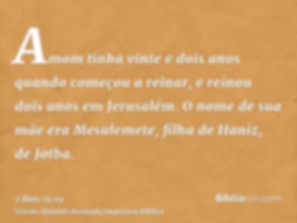 Amom tinha vinte e dois anos quando começou a reinar, e reinou dois anos em Jerusalém. O nome de sua mãe era Mesulemete, filha de Haniz, de Jotba.