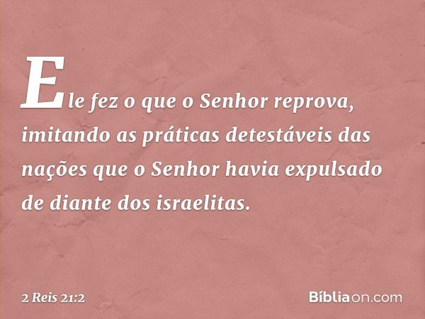 Ele fez o que o Senhor reprova, imitando as práticas detestáveis das nações que o Senhor havia expulsado de diante dos israelitas. -- 2 Reis 21:2