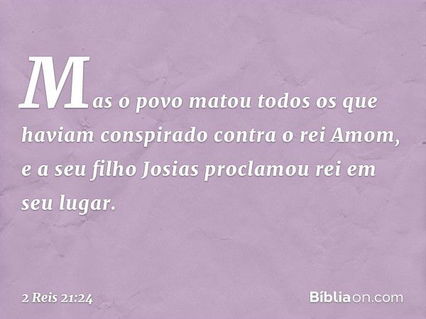 Mas o povo matou todos os que haviam conspirado contra o rei Amom, e a seu filho Josias proclamou rei em seu lugar. -- 2 Reis 21:24