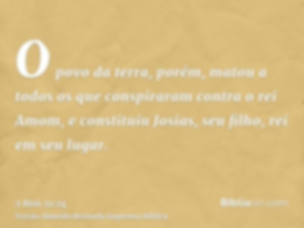 O povo da terra, porém, matou a todos os que conspiraram contra o rei Amom, e constituiu Josias, seu filho, rei em seu lugar.