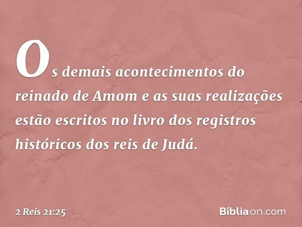 Os demais acontecimentos do reinado de Amom e as suas realizações estão escritos no livro dos registros históricos dos reis de Judá. -- 2 Reis 21:25