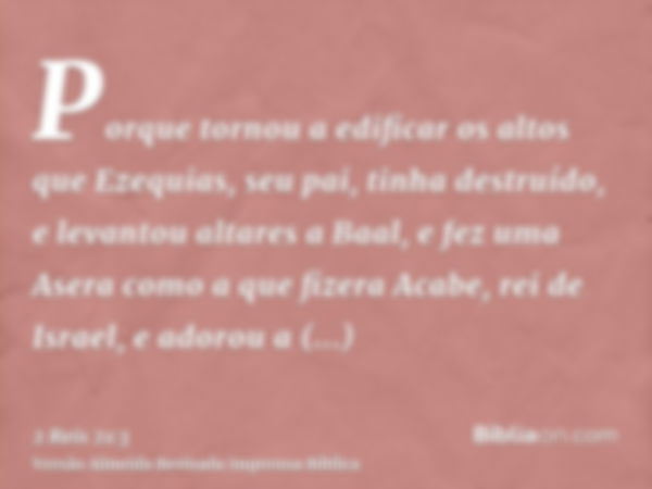 Porque tornou a edificar os altos que Ezequias, seu pai, tinha destruído, e levantou altares a Baal, e fez uma Asera como a que fizera Acabe, rei de Israel, e a