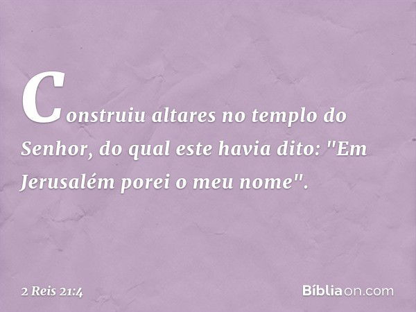 Construiu altares no templo do Senhor, do qual este havia dito: "Em Jerusalém porei o meu nome". -- 2 Reis 21:4