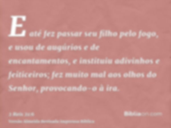 E até fez passar seu filho pelo fogo, e usou de augúrios e de encantamentos, e instituiu adivinhos e feiticeiros; fez muito mal aos olhos do Senhor, provocando-